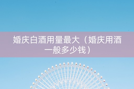 婚庆白酒用量最大（婚庆用酒一般多少钱）