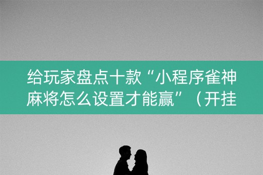 给玩家盘点十款“小程序雀神麻将怎么设置才能赢”（开挂辅助器插件)
