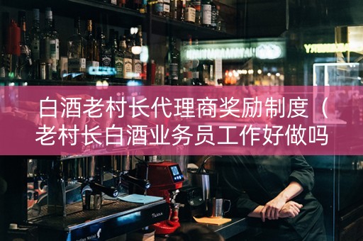 白酒老村长代理商奖励制度（老村长白酒业务员工作好做吗）