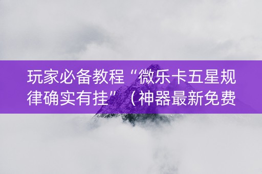 玩家必备教程“微乐卡五星规律确实有挂”（神器最新免费)