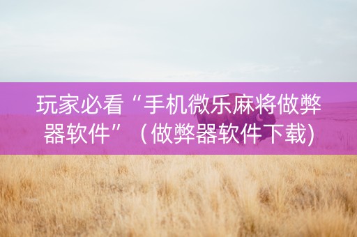 玩家必看“手机微乐麻将做弊器软件”（做弊器软件下载)