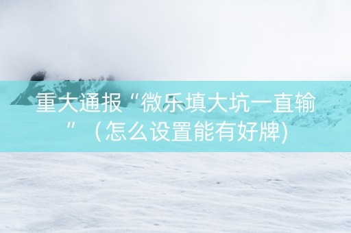 重大通报“微乐填大坑一直输”（怎么设置能有好牌)