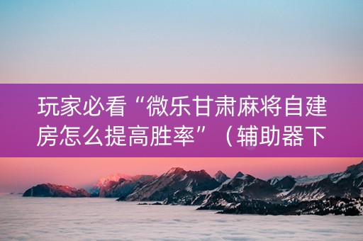 玩家必看“微乐甘肃麻将自建房怎么提高胜率”（辅助器下载)
