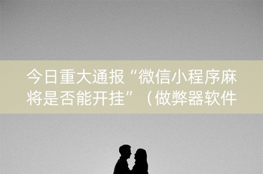 今日重大通报“微信小程序麻将是否能开挂”（做弊器软件下载)