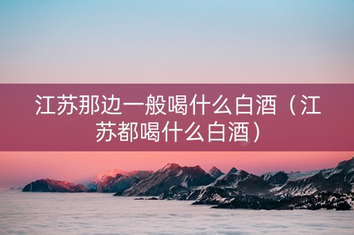 江苏那边一般喝什么白酒（江苏都喝什么白酒）