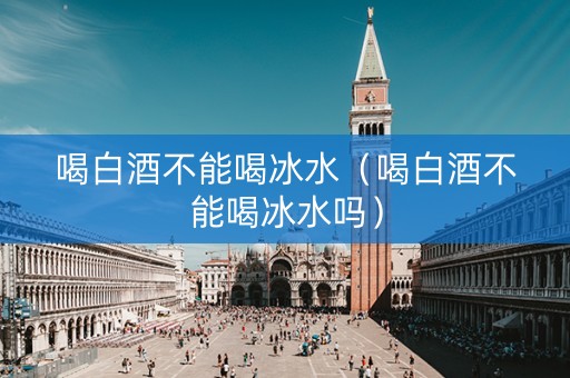 喝白酒不能喝冰水（喝白酒不能喝冰水吗）