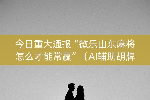 今日重大通报“微乐山东麻将怎么才能常赢”（AI辅助胡牌规则)