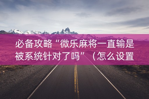 必备攻略“微乐麻将一直输是被系统针对了吗”（怎么设置能有好牌)