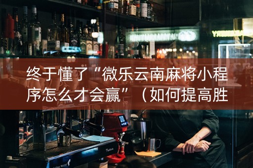 终于懂了“微乐云南麻将小程序怎么才会赢”（如何提高胜率)