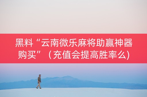 黑料“云南微乐麻将助赢神器购买”（充值会提高胜率么)