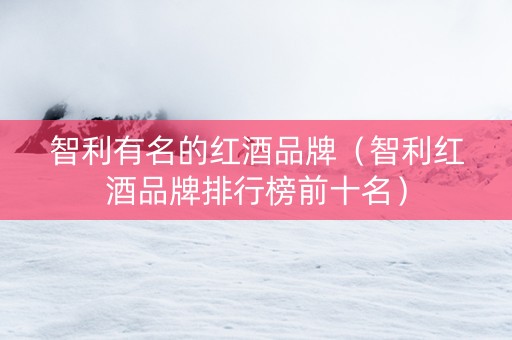 智利有名的红酒品牌（智利红酒品牌排行榜前十名）