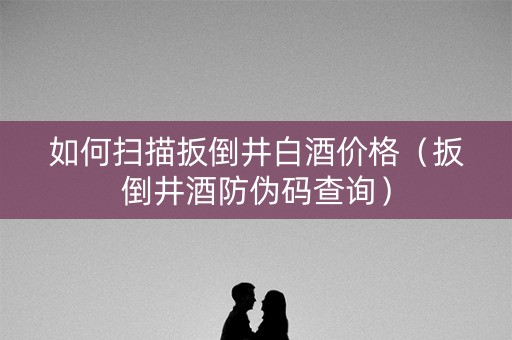 如何扫描扳倒井白酒价格（扳倒井酒防伪码查询）