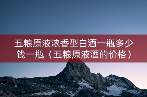 五粮原液浓香型白酒一瓶多少钱一瓶（五粮原液酒的价格）