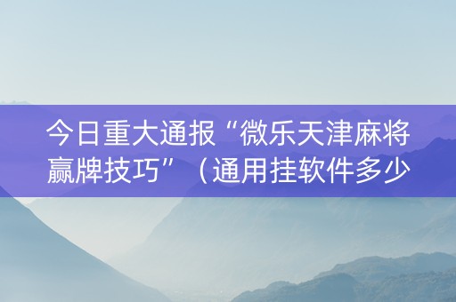 今日重大通报“微乐天津麻将赢牌技巧”（通用挂软件多少钱)