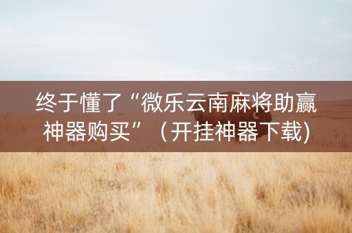 终于懂了“微乐云南麻将助赢神器购买”（开挂神器下载)