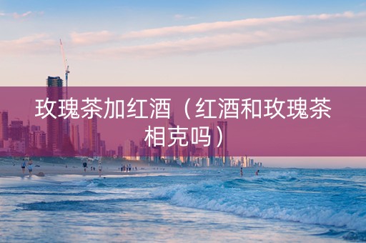 玫瑰茶加红酒（红酒和玫瑰茶相克吗）