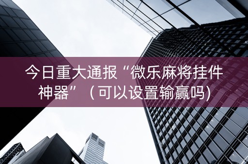 今日重大通报“微乐麻将挂件神器”（可以设置输赢吗)