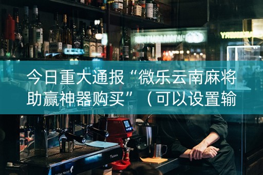 今日重大通报“微乐云南麻将助赢神器购买”（可以设置输赢吗)