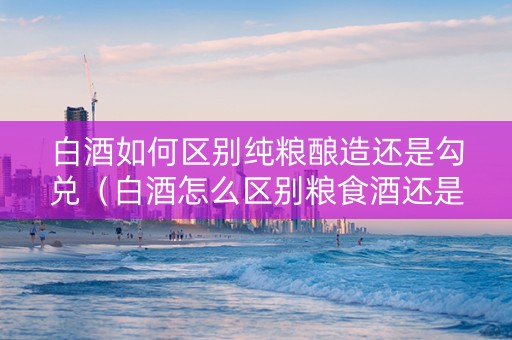 白酒如何区别纯粮酿造还是勾兑（白酒怎么区别粮食酒还是勾兑）