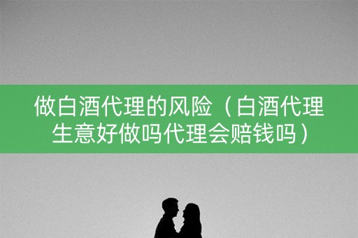 做白酒代理的风险（白酒代理生意好做吗代理会赔钱吗）