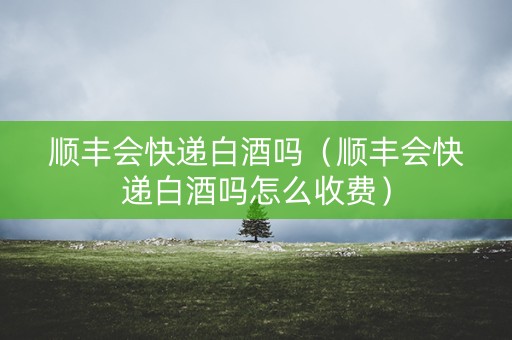 顺丰会快递白酒吗（顺丰会快递白酒吗怎么收费）