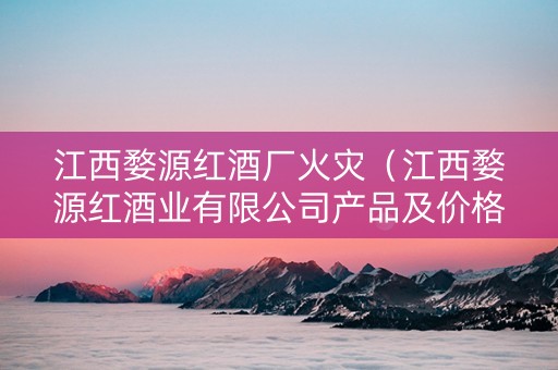 江西婺源红酒厂火灾（江西婺源红酒业有限公司产品及价格）