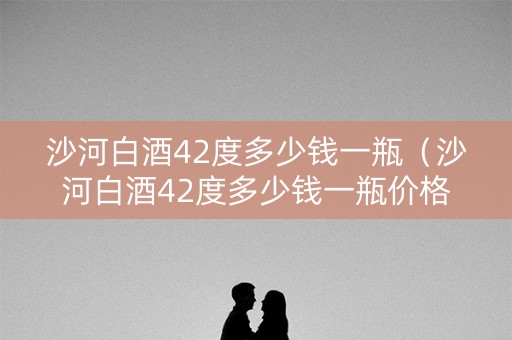 沙河白酒42度多少钱一瓶（沙河白酒42度多少钱一瓶价格）