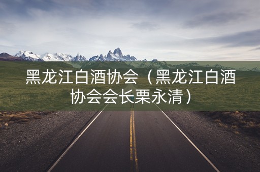 黑龙江白酒协会（黑龙江白酒协会会长栗永清）