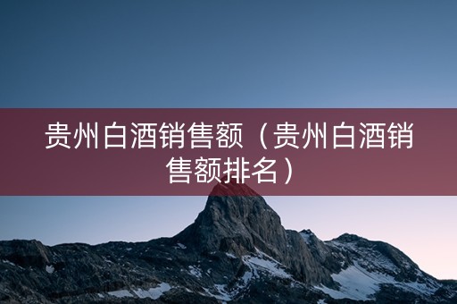 贵州白酒销售额（贵州白酒销售额排名）