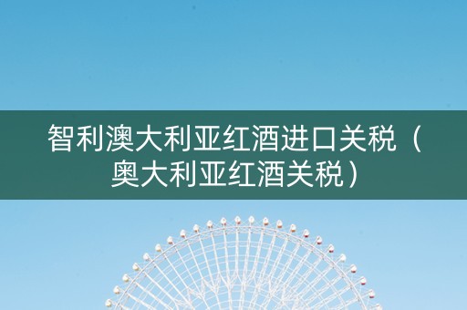 智利澳大利亚红酒进口关税（奥大利亚红酒关税）
