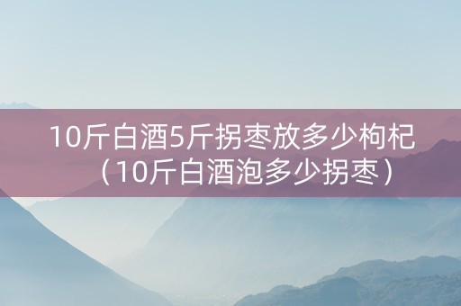 10斤白酒5斤拐枣放多少枸杞（10斤白酒泡多少拐枣）