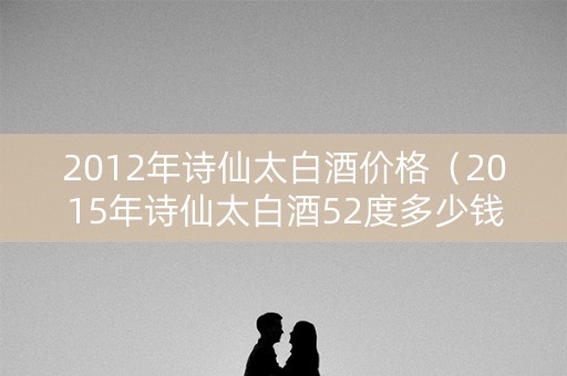 2012年诗仙太白酒价格（2015年诗仙太白酒52度多少钱）