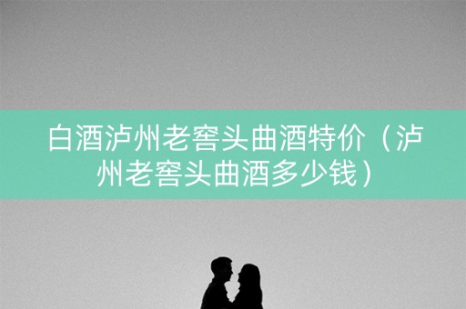 白酒泸州老窖头曲酒特价（泸州老窖头曲酒多少钱）