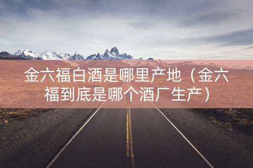 金六福白酒是哪里产地（金六福到底是哪个酒厂生产）