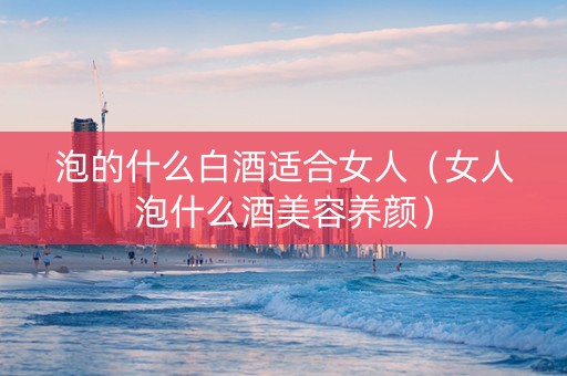 泡的什么白酒适合女人（女人泡什么酒美容养颜）
