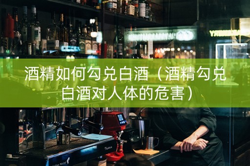 酒精如何勾兑白酒（酒精勾兑白酒对人体的危害）
