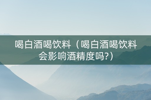 喝白酒喝饮料（喝白酒喝饮料会影响酒精度吗?）
