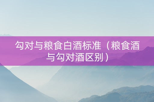 勾对与粮食白酒标准（粮食酒与勾对酒区别）