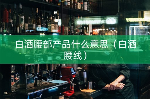 白酒腰部产品什么意思（白酒腰线）