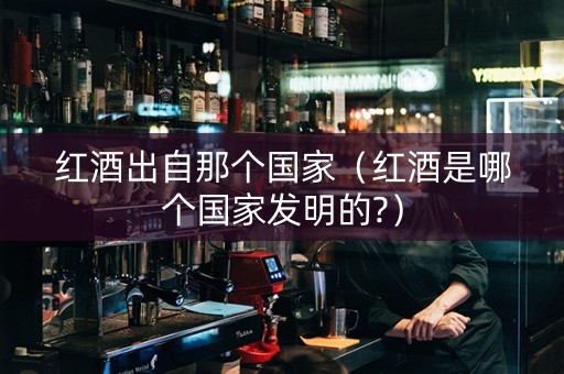 红酒出自那个国家（红酒是哪个国家发明的?）