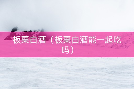 板栗白酒（板栗白酒能一起吃吗）