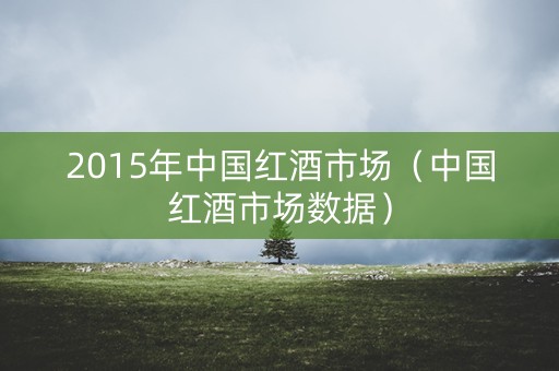 2015年中国红酒市场（中国红酒市场数据）