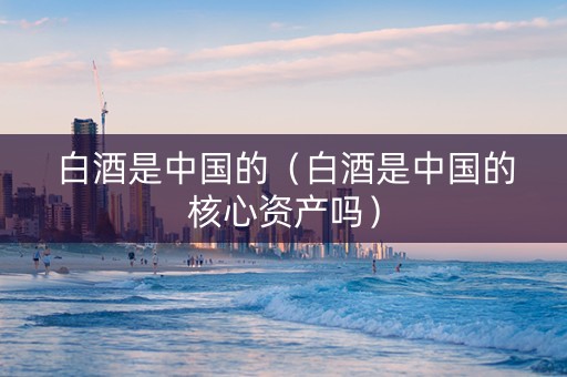白酒是中国的（白酒是中国的核心资产吗）