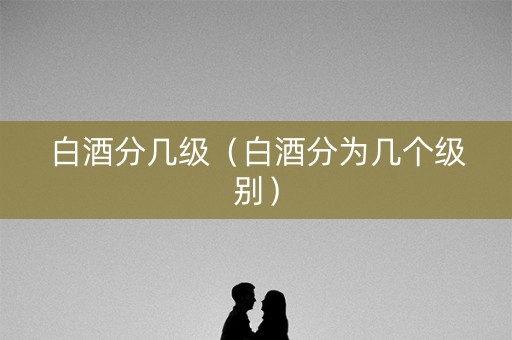 白酒分几级（白酒分为几个级别）