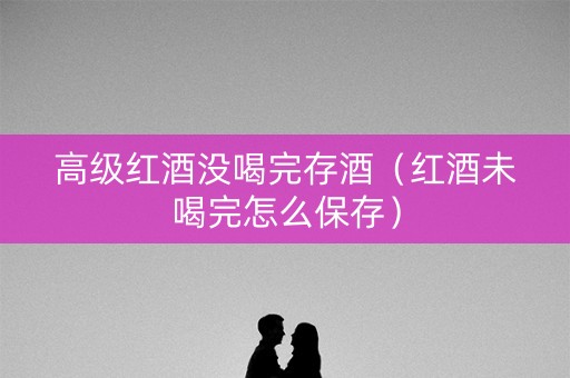 高级红酒没喝完存酒（红酒未喝完怎么保存）