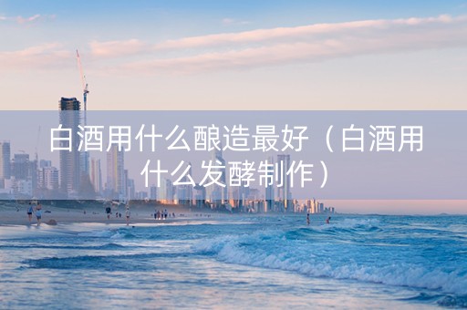 白酒用什么酿造最好（白酒用什么发酵制作）