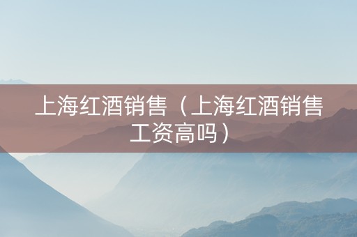 上海红酒销售（上海红酒销售工资高吗）