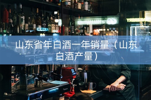 山东省年白酒一年销量（山东白酒产量）