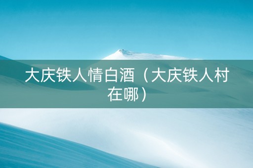 大庆铁人情白酒（大庆铁人村在哪）