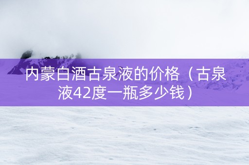 内蒙白酒古泉液的价格（古泉液42度一瓶多少钱）
